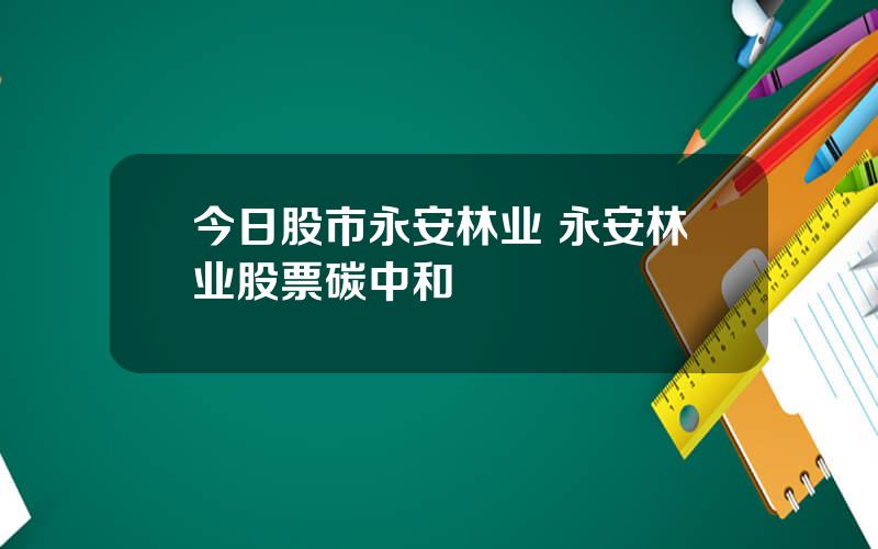 今日股市永安林业 永安林业股票碳中和